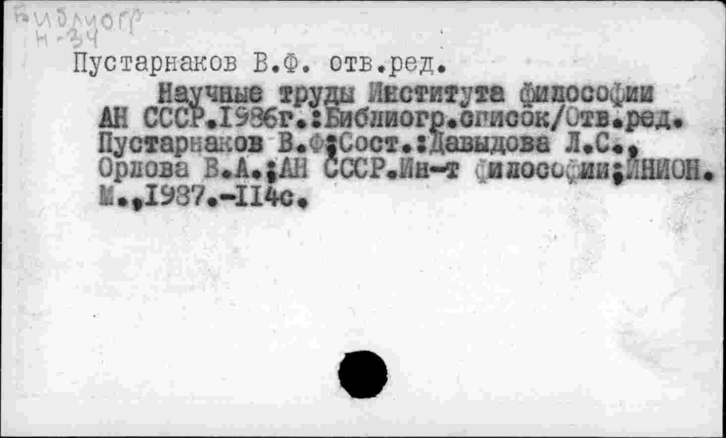 ﻿Пустарнаков В.Ф. отв.ред.
Научные груды Института философии АН СССР<1996г.:Библиогр.огисок/0тв.ред. Пустарнаков В.Ф|Сост.:Давыдова Л«С«9 Орлова В.А»;АН СССР.Ин~т «;идосоужц;1НИ0Н Ы.»1937.-1140.